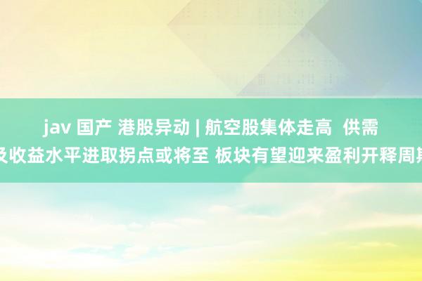 jav 国产 港股异动 | 航空股集体走高  供需及收益水平进取拐点或将至 板块有望迎来盈利开释周期
