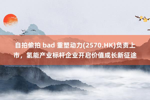 自拍偷拍 bad 重塑动力(2570.HK)负责上市，氢能产业标杆企业开启价值成长新征途