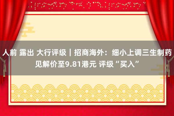 人前 露出 大行评级｜招商海外：细小上调三生制药见解价至9.81港元 评级“买入”