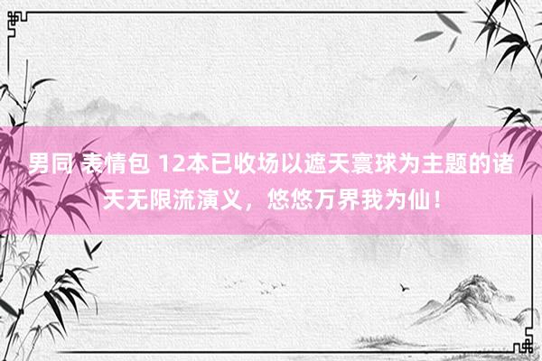 男同 表情包 12本已收场以遮天寰球为主题的诸天无限流演义，悠悠万界我为仙！
