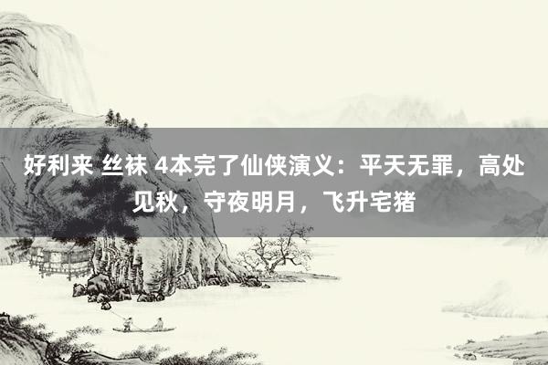 好利来 丝袜 4本完了仙侠演义：平天无罪，高处见秋，守夜明月，飞升宅猪
