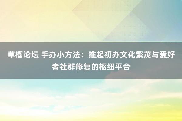 草榴论坛 手办小方法：推起初办文化繁茂与爱好者社群修复的枢纽平台