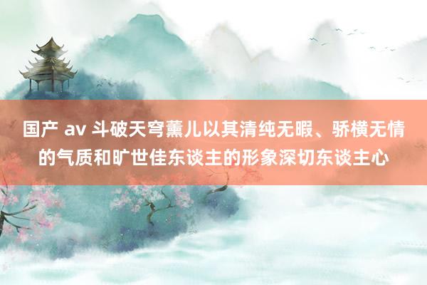 国产 av 斗破天穹薰儿以其清纯无暇、骄横无情的气质和旷世佳东谈主的形象深切东谈主心