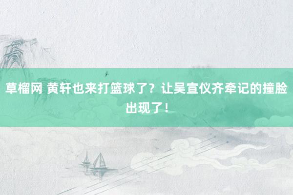 草榴网 黄轩也来打篮球了？让吴宣仪齐牵记的撞脸出现了！