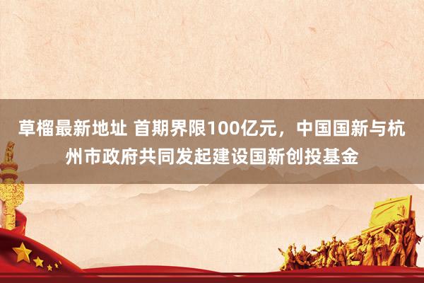 草榴最新地址 首期界限100亿元，中国国新与杭州市政府共同发起建设国新创投基金