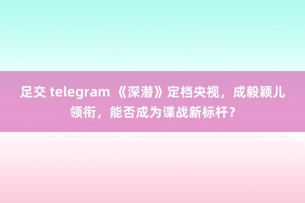 足交 telegram 《深潜》定档央视，成毅颖儿领衔，能否成为谍战新标杆？