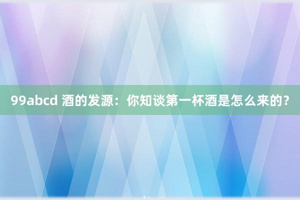 99abcd 酒的发源：你知谈第一杯酒是怎么来的？
