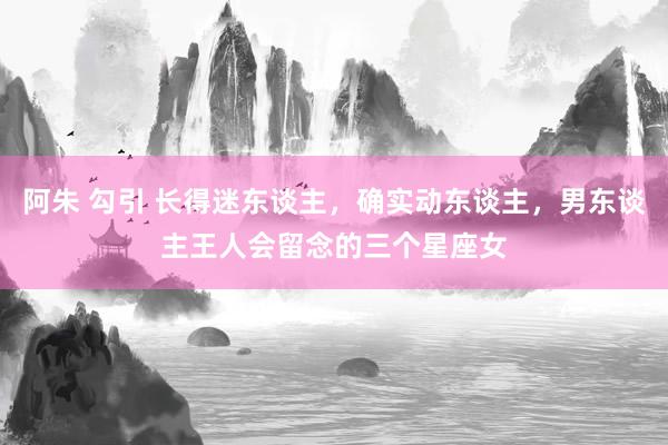 阿朱 勾引 长得迷东谈主，确实动东谈主，男东谈主王人会留念的三个星座女