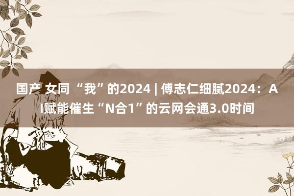 国产 女同 “我”的2024 | 傅志仁细腻2024：AI赋能催生“N合1”的云网会通3.0时间