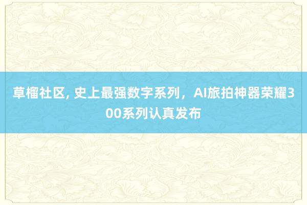 草榴社区， 史上最强数字系列，AI旅拍神器荣耀300系列认真发布