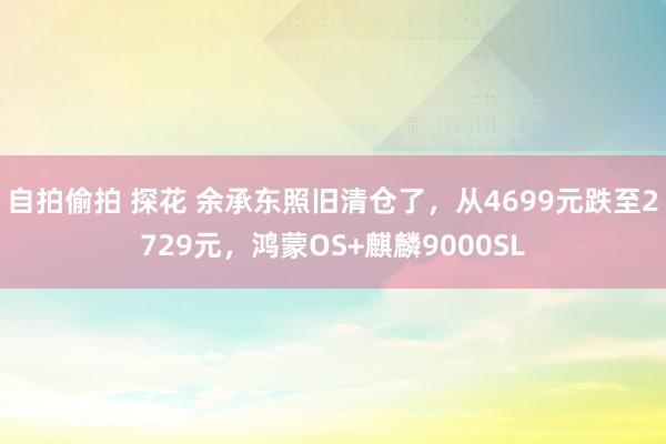 自拍偷拍 探花 余承东照旧清仓了，从4699元跌至2729元，鸿蒙OS+麒麟9000SL