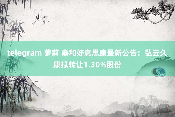 telegram 萝莉 嘉和好意思康最新公告：弘云久康拟转让1.30%股份
