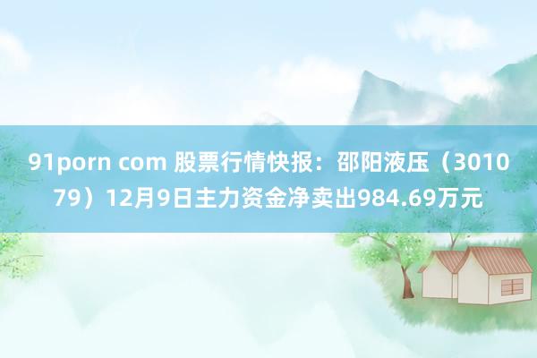 91porn com 股票行情快报：邵阳液压（301079）12月9日主力资金净卖出984.69万元
