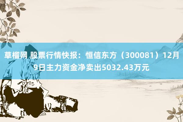 草榴网 股票行情快报：恒信东方（300081）12月9日主力资金净卖出5032.43万元