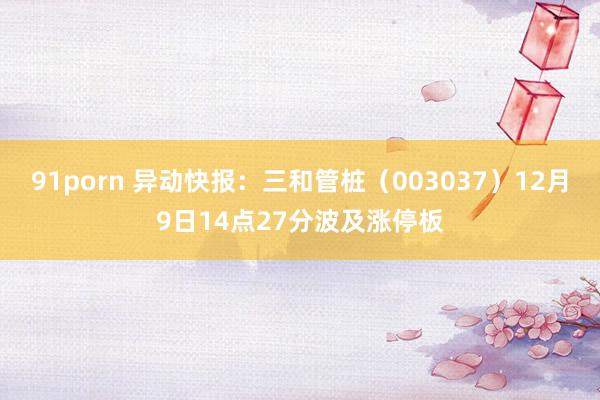 91porn 异动快报：三和管桩（003037）12月9日14点27分波及涨停板