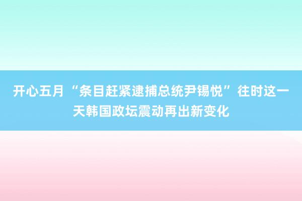 开心五月 “条目赶紧逮捕总统尹锡悦” 往时这一天韩国政坛震动再出新变化