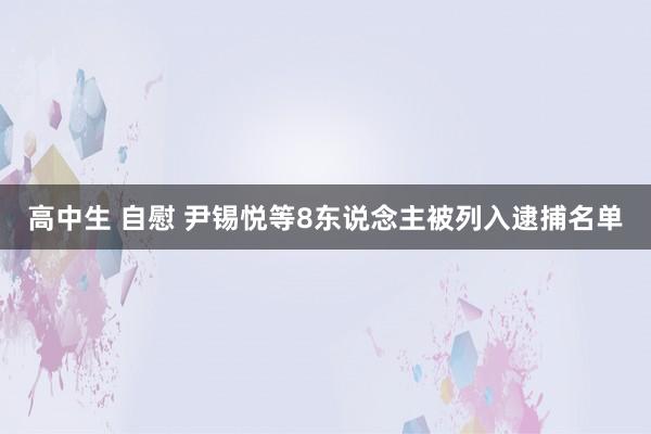 高中生 自慰 尹锡悦等8东说念主被列入逮捕名单