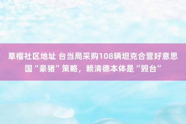 草榴社区地址 台当局采购108辆坦克合营好意思国“豪猪”策略，赖清德本体是“毁台”
