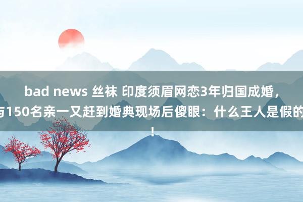 bad news 丝袜 印度须眉网恋3年归国成婚，与150名亲一又赶到婚典现场后傻眼：什么王人是假的！