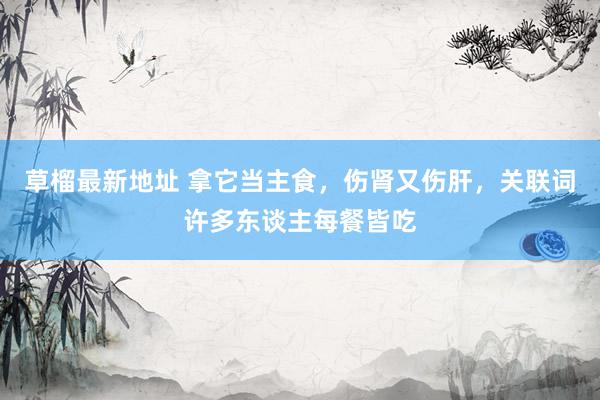 草榴最新地址 拿它当主食，伤肾又伤肝，关联词许多东谈主每餐皆吃