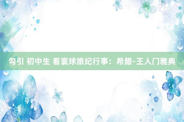 勾引 初中生 看寰球旅纪行事：希腊-王人门雅典
