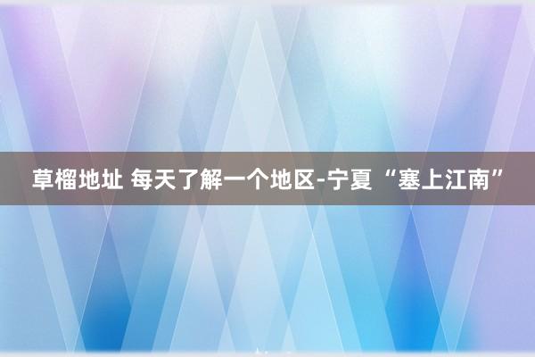草榴地址 每天了解一个地区-宁夏 “塞上江南”