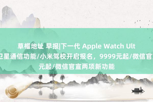 草榴地址 早报|下一代 Apple Watch Ultra 或将配备卫星通信功能/小米驾校开启报名，9999元起/微信官宣两项新功能