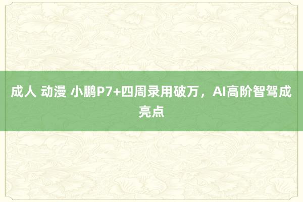 成人 动漫 小鹏P7+四周录用破万，AI高阶智驾成亮点