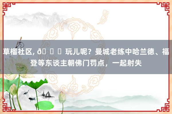 草榴社区， 😂玩儿呢？曼城老练中哈兰德、福登等东谈主朝佛门罚点，一起射失