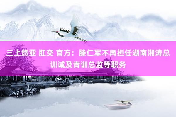 三上悠亚 肛交 官方：滕仁军不再担任湖南湘涛总训诫及青训总监等职务