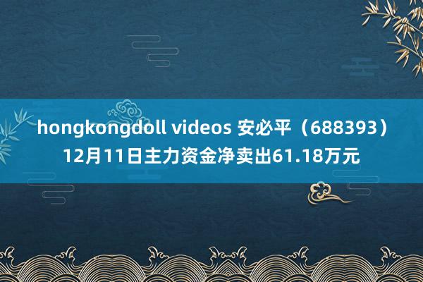 hongkongdoll videos 安必平（688393）12月11日主力资金净卖出61.18万元