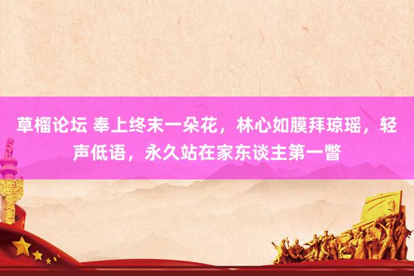 草榴论坛 奉上终末一朵花，林心如膜拜琼瑶，轻声低语，永久站在家东谈主第一瞥