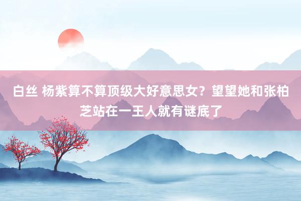 白丝 杨紫算不算顶级大好意思女？望望她和张柏芝站在一王人就有谜底了