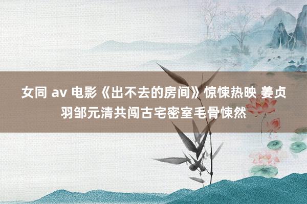 女同 av 电影《出不去的房间》惊悚热映 姜贞羽邹元清共闯古宅密室毛骨悚然