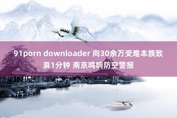 91porn downloader 向30余万受难本族致哀1分钟 南京鸣响防空警报