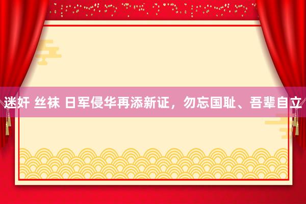 迷奸 丝袜 日军侵华再添新证，勿忘国耻、吾辈自立