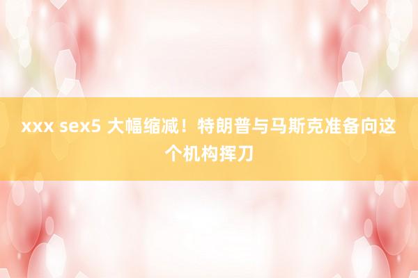 xxx sex5 大幅缩减！特朗普与马斯克准备向这个机构挥刀