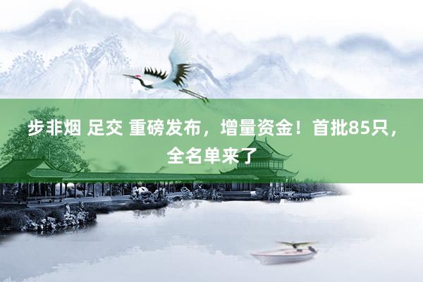 步非烟 足交 重磅发布，增量资金！首批85只，全名单来了