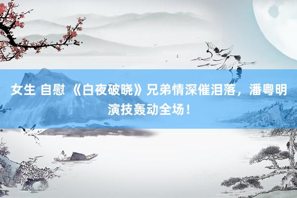 女生 自慰 《白夜破晓》兄弟情深催泪落，潘粤明演技轰动全场！