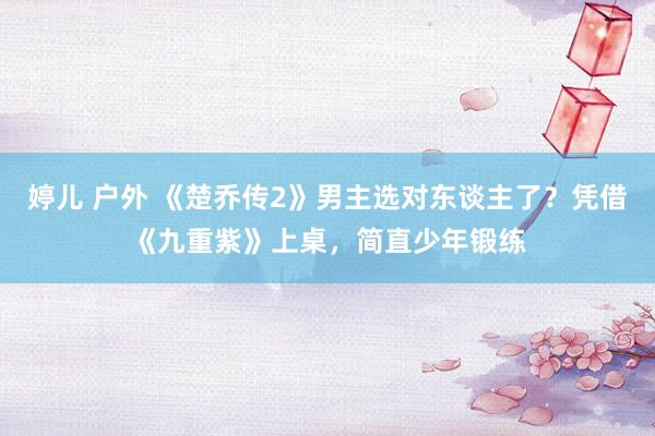 婷儿 户外 《楚乔传2》男主选对东谈主了？凭借《九重紫》上桌，简直少年锻练