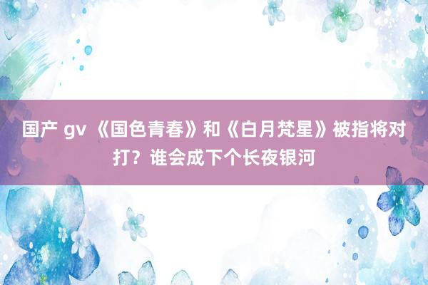 国产 gv 《国色青春》和《白月梵星》被指将对打？谁会成下个长夜银河