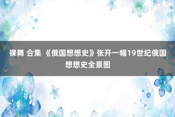 裸舞 合集 《俄国想想史》张开一幅19世纪俄国想想史全景图