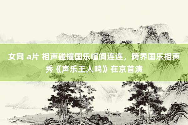 女同 a片 相声碰撞国乐喧阗连连，跨界国乐相声秀《声乐王人鸣》在京首演