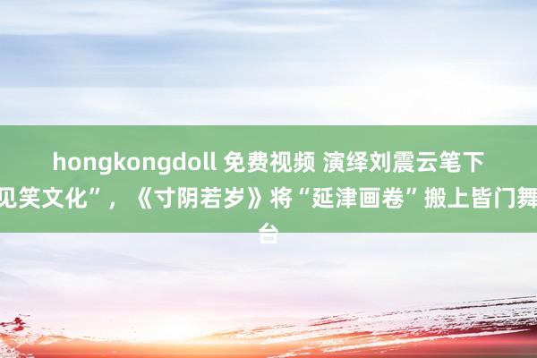 hongkongdoll 免费视频 演绎刘震云笔下“见笑文化”，《寸阴若岁》将“延津画卷”搬上皆门舞台