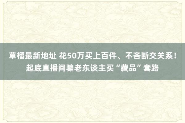 草榴最新地址 花50万买上百件、不吝断交关系！起底直播间骗老东谈主买“藏品”套路
