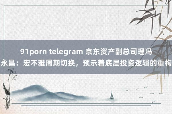91porn telegram 京东资产副总司理冯永昌：宏不雅周期切换，预示着底层投资逻辑的重构