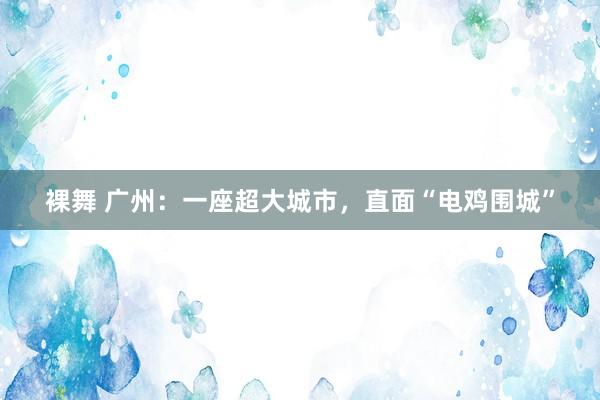 裸舞 广州：一座超大城市，直面“电鸡围城”