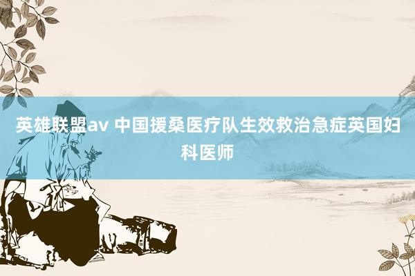 英雄联盟av 中国援桑医疗队生效救治急症英国妇科医师