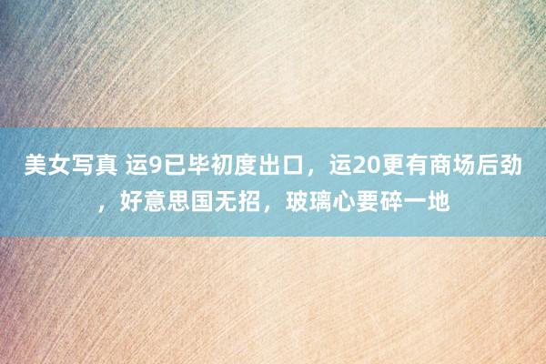 美女写真 运9已毕初度出口，运20更有商场后劲，好意思国无招，玻璃心要碎一地