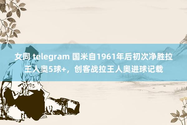 女同 telegram 国米自1961年后初次净胜拉王人奥5球+，创客战拉王人奥进球记载